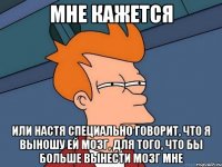 мне кажется или Настя специально говорит, что я выношу ей мозг, для того, что бы больше вынести мозг мне