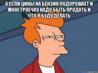 а если цины на бензин подорожает и мою троечку надо быть продать и что я буду делать 