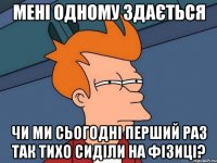 мені одному здається чи ми сьогодні перший раз так тихо сиділи на фізиці?