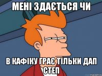 Мені здається чи в кафіку грає тільки дап степ