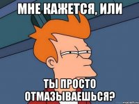 Мне кажется, или Ты просто отмазываешься?