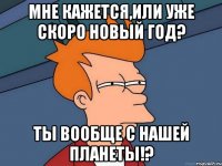 Мне кажется,или уже скоро Новый год? Ты вообще с нашей планеты!?