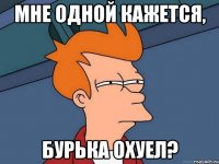 мне одной кажется, бурька охуел?