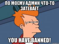 По моему админ что-то затевает You have banned!