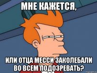 Мне кажется, Или отца месси заколебали во всем подозревать?