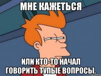 мне кажеться или кто-то начал говорить тупые вопросы.