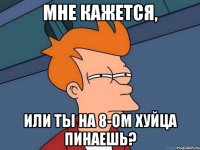 Мне кажется, Или ты на 8-ом хуйца пинаешь?