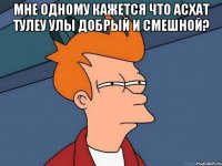 мне одному кажется что Асхат Тулеу улы добрый и смешной? 