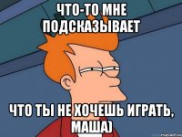 Что-то мне подсказывает что ты не хочешь играть, Маша)