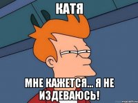 Катя мне кажется... я не издеваюсь!