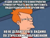 Я один заметил, что в кинотрилогии Терминатор роботы могли уничтожить людей радиацией или другим ОМП, но не делают этого, видимо, по этическим соображениям