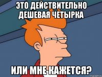 это действительно дешевая четырка или мне кажется?