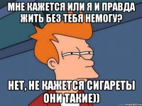 Мне кажется или я и правда жить без тебя немогу? Нет, не кажется сигареты они такие))