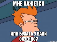 Мне кажется Или бухать у вани охуенно?