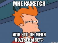 МНЕ КАЖЕТСЯ ИЛИ ЭТО ОН МЕНЯ ПОДЪЁБЫВЕТ?