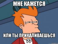 мне кажется или ты ПРИКАЛИВАЕШЬСЯ ??