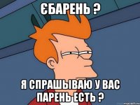 Єбарень ? Я спрашываю у Вас парень есть ?