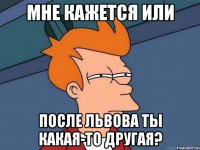 мне кажется или после Львова ты какая-то другая?