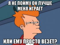 Я не пойму он лучше меня играет Или ему просто везет?