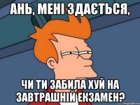 Ань, мені здається, чи ти забила хуй на завтрашній екзамен?