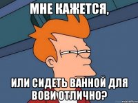 Мне кажется, или сидеть ванной для Вови отлично?