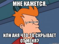 Мне кажется, или Аня что-то скрывает от меня?