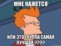 мне кажется или это группа самая лучшая ????