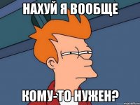 Нахуй я вообще кому-то нужен?