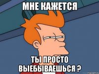 Мне кажется Ты просто выебываешься ?