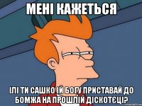 мені кажеться ілі ти сашко ій богу приставай до бомжа на прошлій діскотєці?