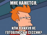 Мне кажется, Или я нихуя не готовлюсь к сессии?