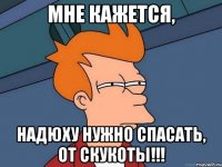 МНЕ КАЖЕТСЯ, Надюху нужно спасать, от СКУКОТЫ!!!