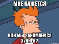 Мне кажется или мы занимаемся хуйнёй?