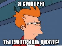 Я СМОТРЮ ТЫ СМОТРИШЬ ДОХУЯ?