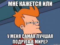 мне кажется или у меня самая лучшая подруга в мире?