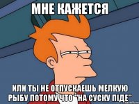 мне кажется или ты не отпускаешь мелкую рыбу потому что "на суску піде"