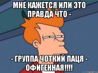 МНЕ КАЖЕТСЯ ИЛИ ЭТО ПРАВДА ЧТО - - ГРУППА ЧОТКИЙ ПАЦЯ - ОФИГЕННАЯ!!!!