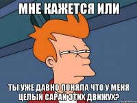 Мне кажется или Ты уже давно поняла что у меня целый сарай этих движух?