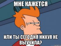 Мне кажется или ты сегодня нихуя не выучила?