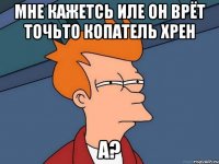 мне кажетсь иле он врёт точьто копатель хрен а?