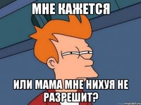 Мне кажется или мама мне нихуя не разрешит?