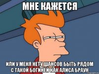 мне кажется или у меня нету шансов быть рядом с такой богиней как Алиса Браун