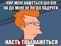 -кир мені кажеться шо він на до мене не як до падруги -насть тобі кажеться