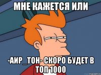 мне кажется или -Аир_Тон- скоро будет в топ 1000