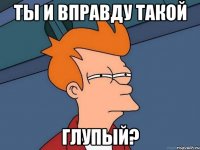 ты и вправду такой глупый?