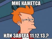 мне кажетса или завтра 11.12.13.?