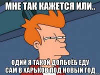 МНЕ ТАК КАЖЕТСЯ ИЛИ.. ОДИЙ Я ТАКОЙ ДОЛБОЁБ ЕДУ САМ В ХАРЬКОВ ПОД НОВЫЙ ГОД