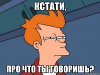 Кстати, про что ты говоришь?