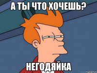 А ты что хочешь? НЕГОДЯЙКА