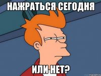 Нажраться сегодня Или нет?